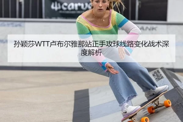 孙颖莎WTT卢布尔雅那站正手攻球线路变化战术深度解析