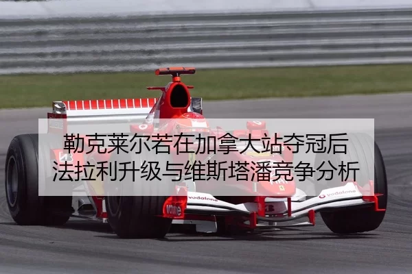 勒克莱尔若在加拿大站夺冠后 法拉利升级与维斯塔潘竞争分析